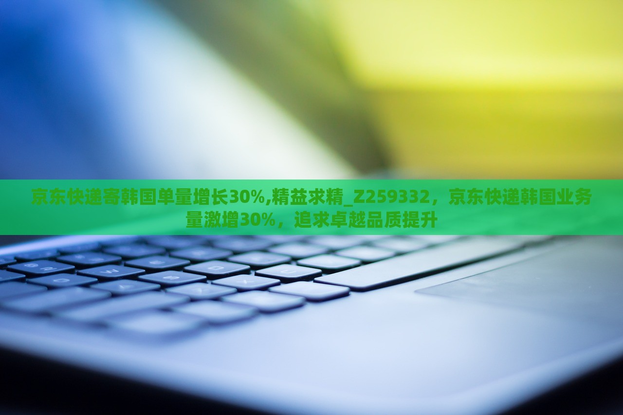 京东快递寄韩国单量增长30%,精益求精_Z259332，京东快递韩国业务量激增30%，追求卓越品质提升