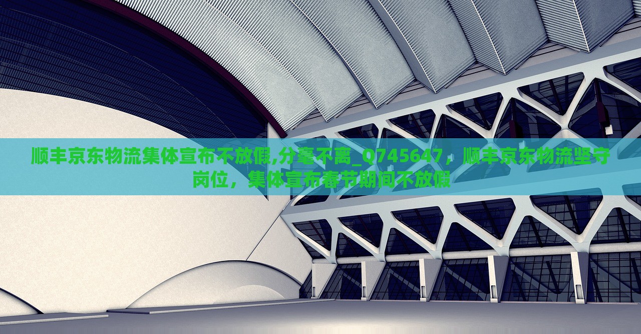 顺丰京东物流集体宣布不放假,分毫不离_Q745647，顺丰京东物流坚守岗位，集体宣布春节期间不放假