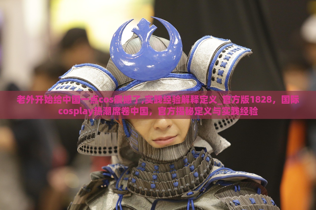 老外开始给中国一点cos震撼了,实践经验解释定义_官方版1828，国际cosplay热潮席卷中国，官方揭秘定义与实践经验