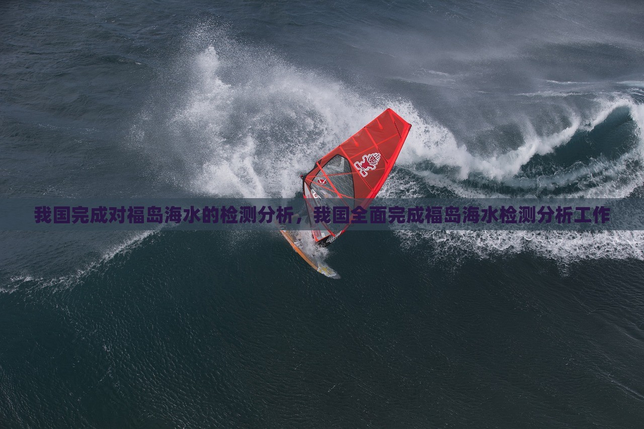 我国完成对福岛海水的检测分析，我国全面完成福岛海水检测分析工作，我国全面完成福岛海水检测分析工作，检测结果揭示真相