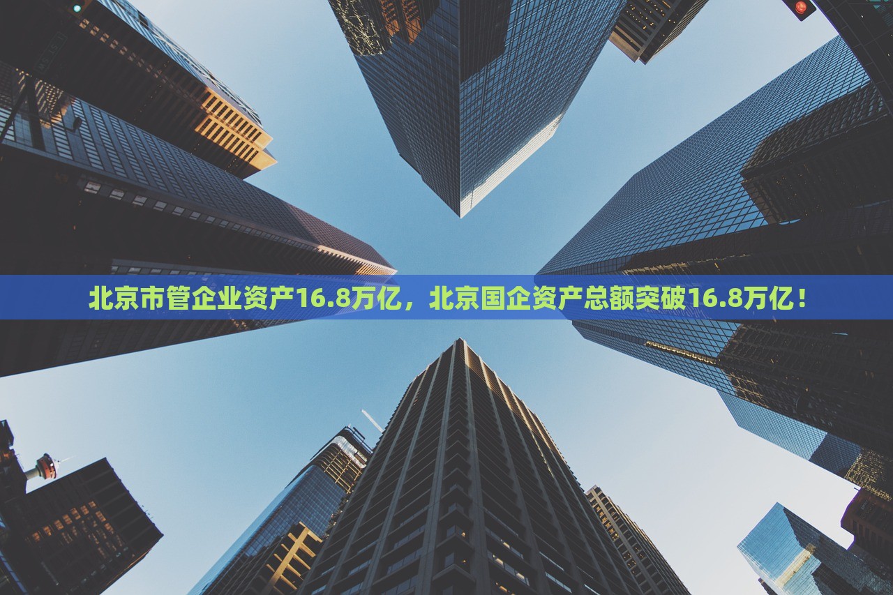 北京市管企业资产16.8万亿，北京国企资产总额突破16.8万亿！，北京国企资产总额突破16.8万亿大关