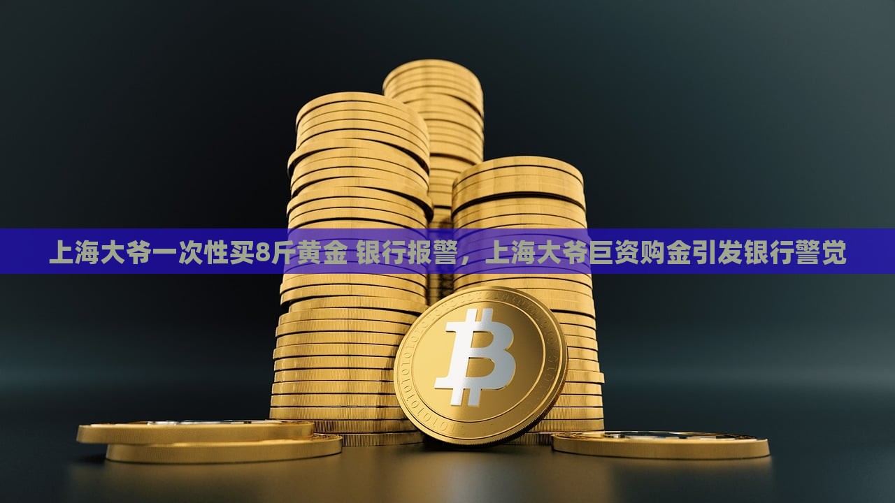 上海大爷一次性买8斤黄金 银行报警，上海大爷巨资购金引发银行警觉，上海大爷巨资购金惊动银行，8斤黄金引发警觉