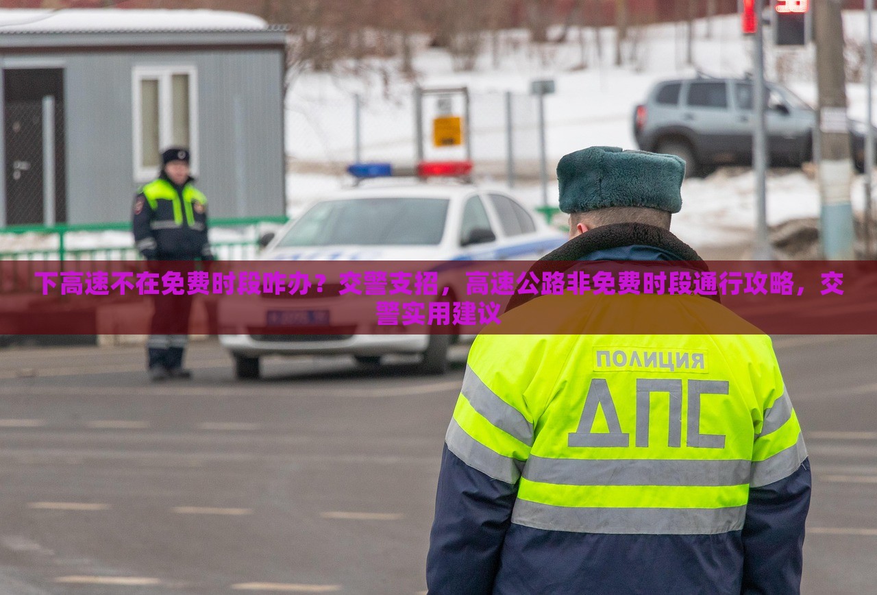 下高速不在免费时段咋办？交警支招，高速公路非免费时段通行攻略，交警实用建议，高速公路非免费时段通行攻略，交警实用建议应对下高速收费时段问题