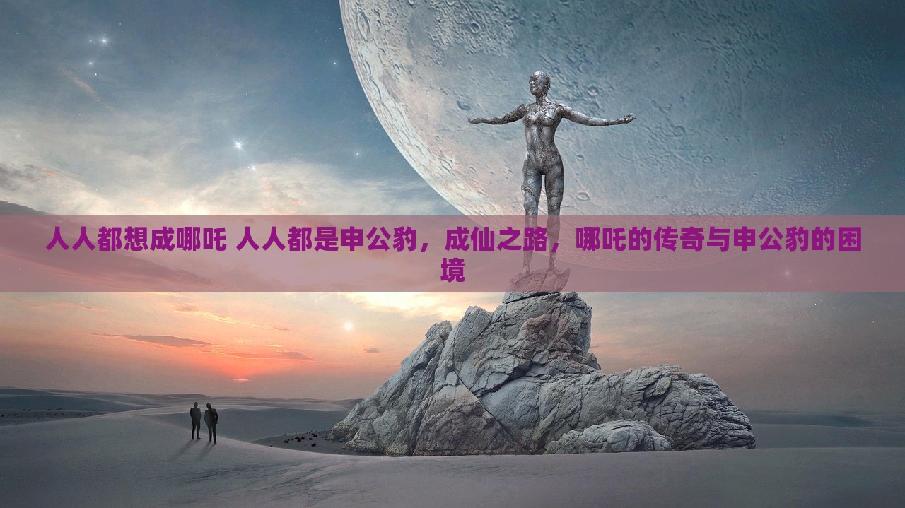 人人都想成哪吒 人人都是申公豹，成仙之路，哪吒的传奇与申公豹的困境，成仙之路，哪吒传奇与申公豹的困境，人人皆想成为他们