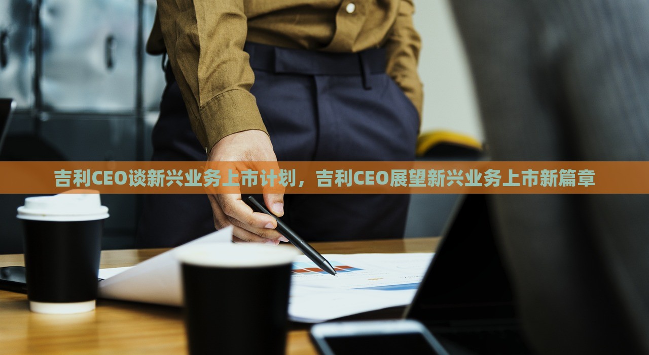 吉利CEO谈新兴业务上市计划，吉利CEO展望新兴业务上市新篇章，吉利CEO展望新兴业务上市新篇章，公司战略规划及前景展望