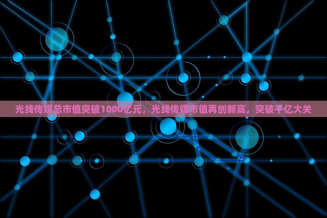 光线传媒总市值突破1000亿元，光线传媒市值再创新高，突破千亿大关，光线传媒市值突破千亿大关，总市值创历史新高的新里程碑