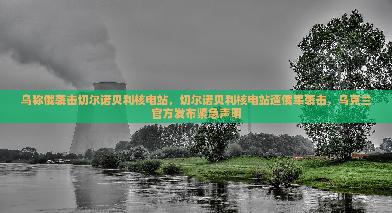 乌称俄袭击切尔诺贝利核电站，切尔诺贝利核电站遭俄军袭击，乌克兰官方发布紧急声明，切尔诺贝利核电站遭袭，乌克兰紧急声明发布