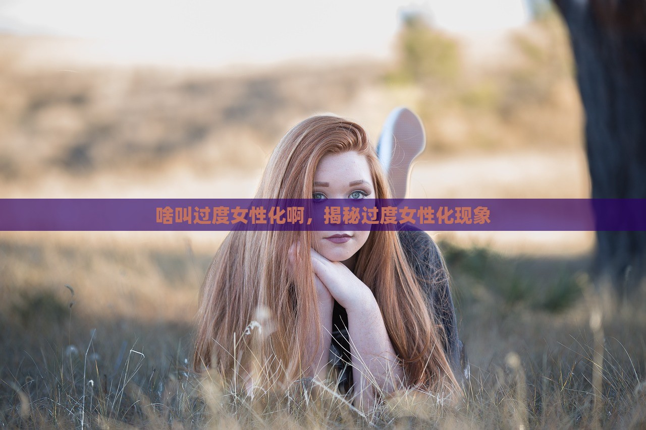 啥叫过度女性化啊，揭秘过度女性化现象，揭秘过度女性化现象，定义与影响探讨