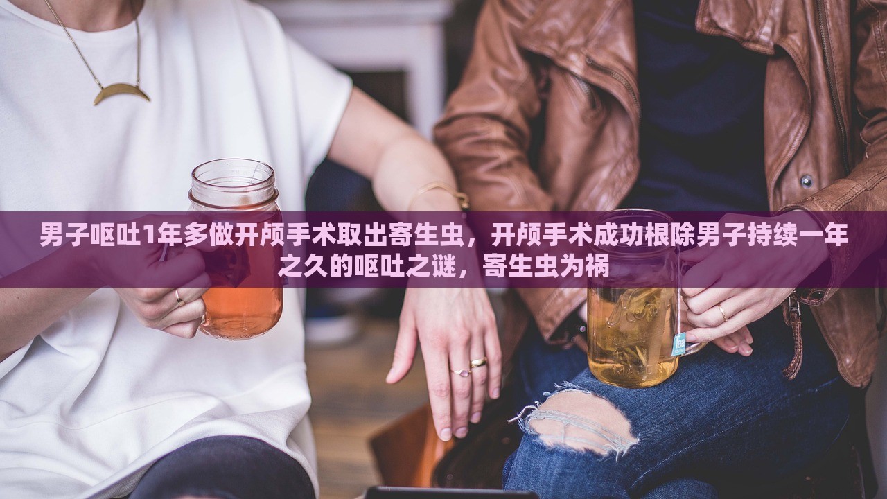 男子呕吐1年多做开颅手术取出寄生虫，开颅手术成功根除男子持续一年之久的呕吐之谜，寄生虫为祸，男子持续呕吐一年，开颅手术成功取出寄生虫，解除祸患之路