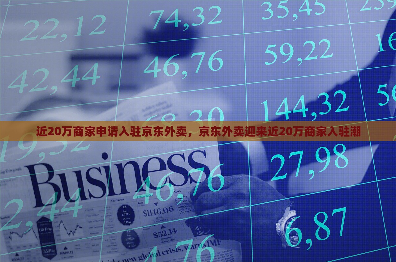 近20万商家申请入驻京东外卖，京东外卖迎来近20万商家入驻潮，京东外卖迎来近二十万商家入驻热潮