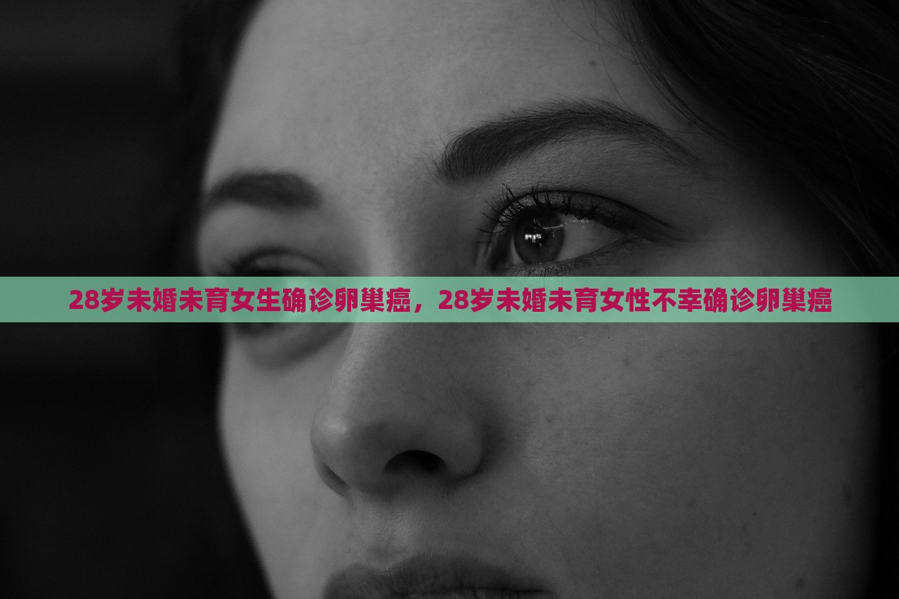 28岁未婚未育女生确诊卵巢癌，28岁未婚未育女性不幸确诊卵巢癌，未婚女性遭遇卵巢癌，年轻生命的挑战与希望