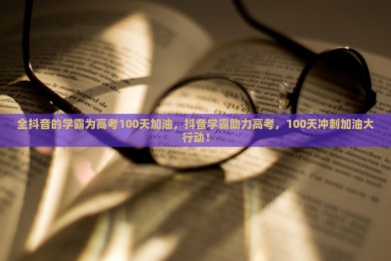 全抖音的学霸为高考100天加油，抖音学霸助力高考，100天冲刺加油大行动！，抖音学霸集结助力高考冲刺百日倒计时加油活动启动！