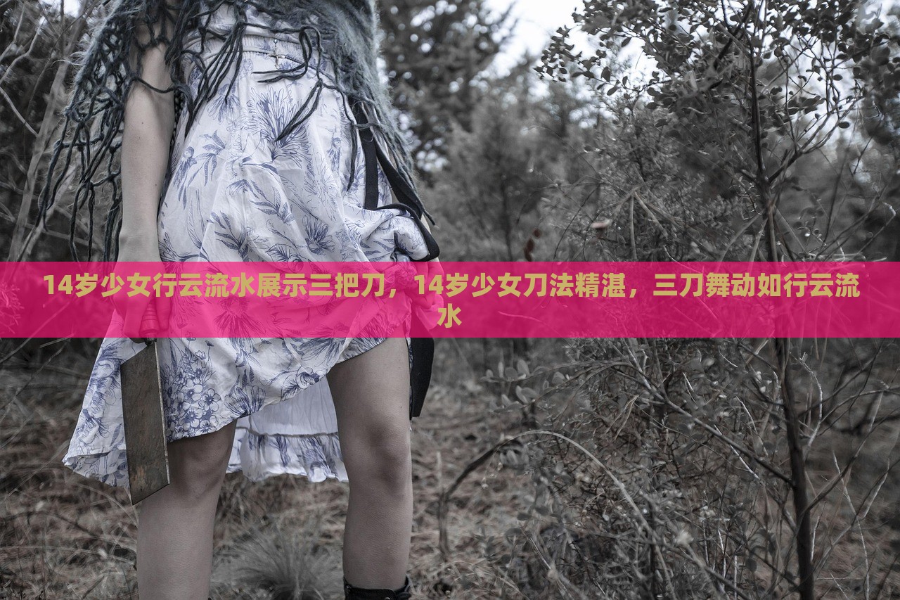 14岁少女行云流水展示三把刀，14岁少女刀法精湛，三刀舞动如行云流水，14岁少女刀舞高手，行云流水般展示精湛三刀技艺