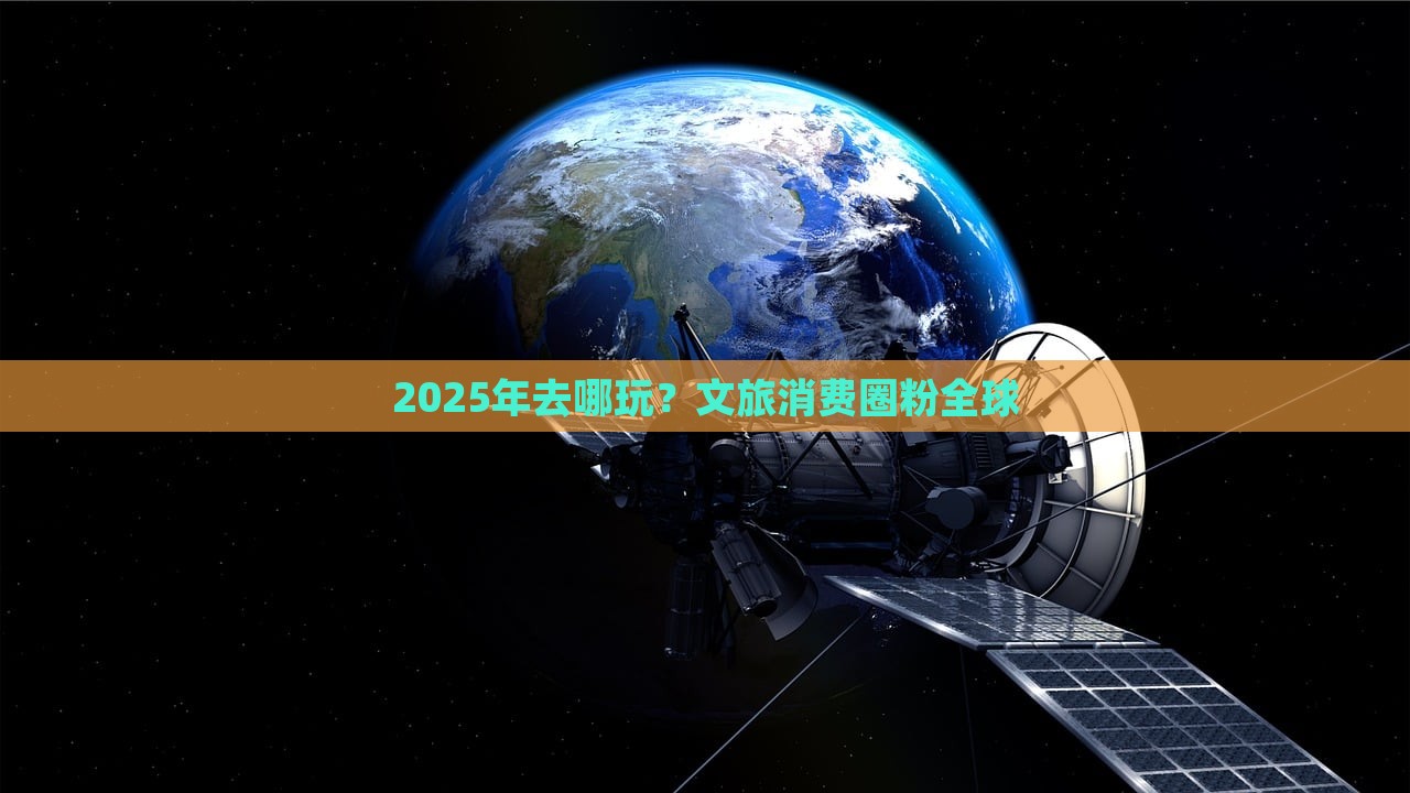 2025年去哪玩？文旅消费圈粉全球，2025年必游之地，文旅消费圈全球圈粉