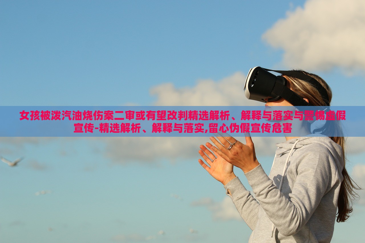 女孩被潑汽油燒傷案二審或有望改判精選解析、解釋與落實(shí)與警惕虛假宣傳-精選解析、解釋與落實(shí),留心偽假宣傳危害