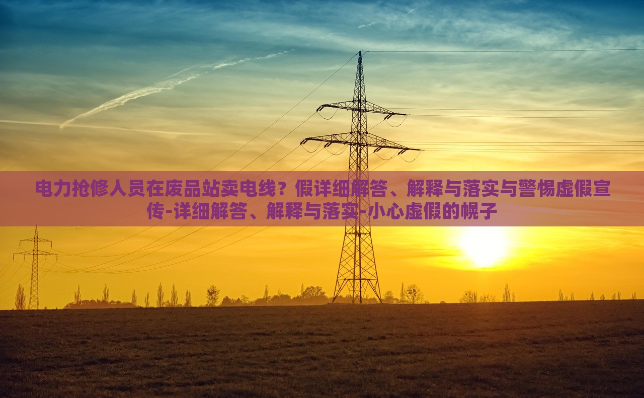 電力搶修人員在廢品站賣電線？假詳細解答、解釋與落實與警惕虛假宣傳-詳細解答、解釋與落實-小心虛假的幌子