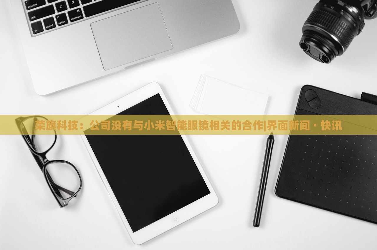 榮旗科技：公司沒有與小米智能眼鏡相關(guān)的合作|界面新聞 · 快訊