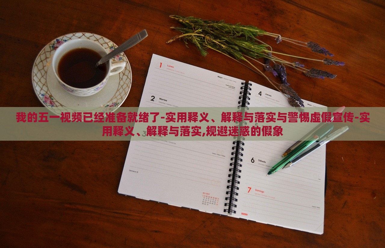 我的五一視頻已經(jīng)準(zhǔn)備就緒了-實用釋義、解釋與落實與警惕虛假宣傳-實用釋義、解釋與落實,規(guī)避迷惑的假象