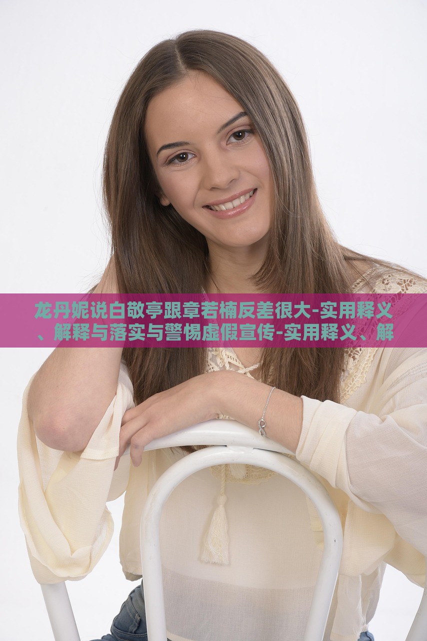 龍丹妮說白敬亭跟章若楠反差很大-實用釋義、解釋與落實與警惕虛假宣傳-實用釋義、解釋與落實,防范廣告的誤導