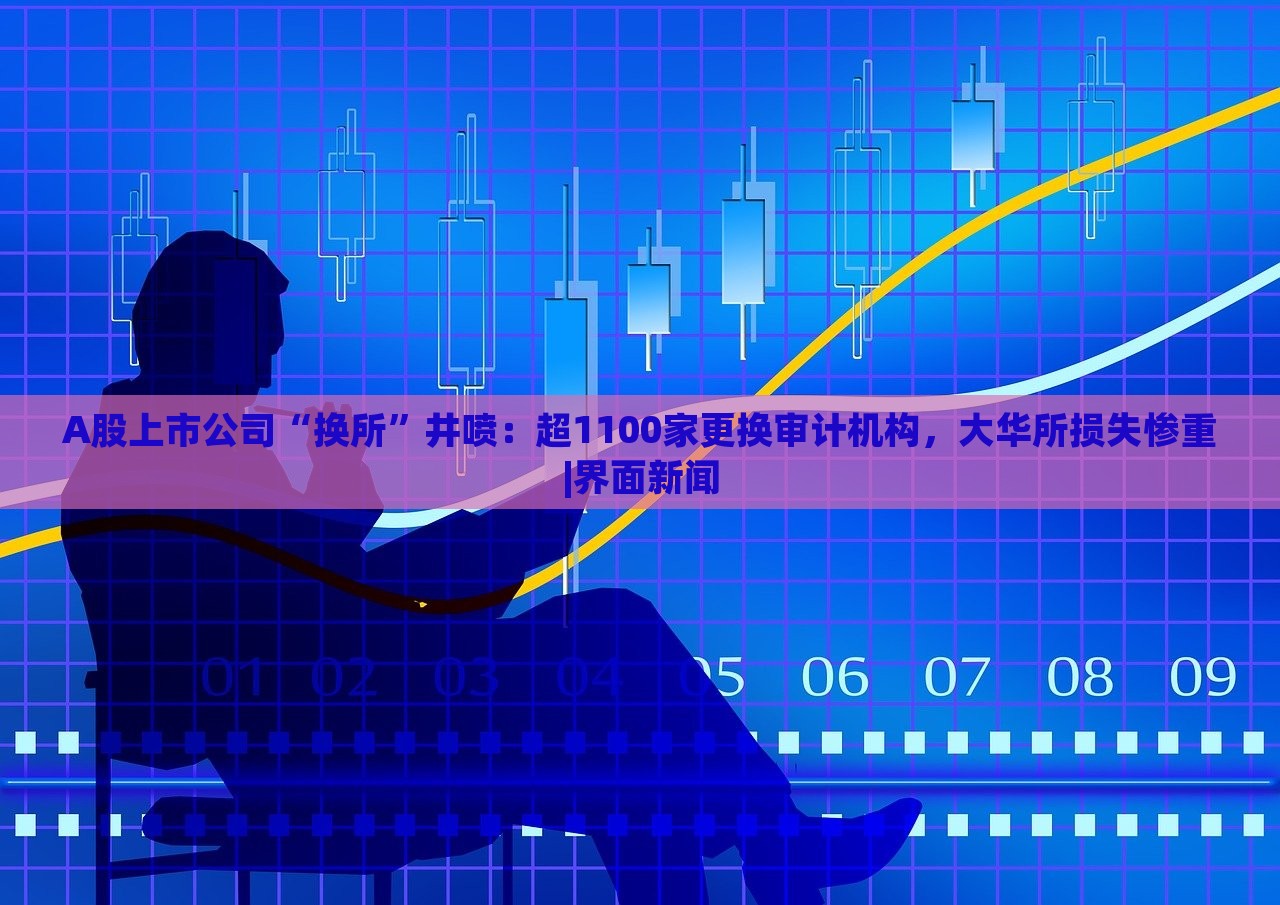 A股上市公司“換所”井噴：超1100家更換審計(jì)機(jī)構(gòu)，大華所損失慘重|界面新聞