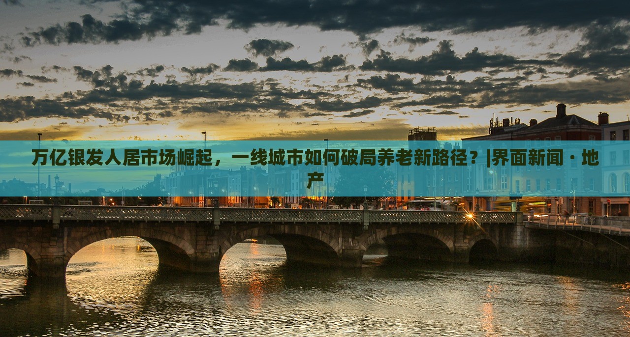 萬億銀發(fā)人居市場崛起，一線城市如何破局養(yǎng)老新路徑？|界面新聞 · 地產(chǎn)