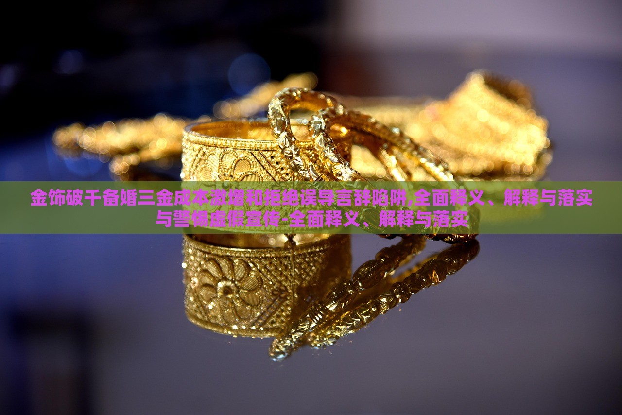 金飾破千備婚三金成本激增和拒絕誤導(dǎo)言辭陷阱,全面釋義、解釋與落實與警惕虛假宣傳-全面釋義、解釋與落實