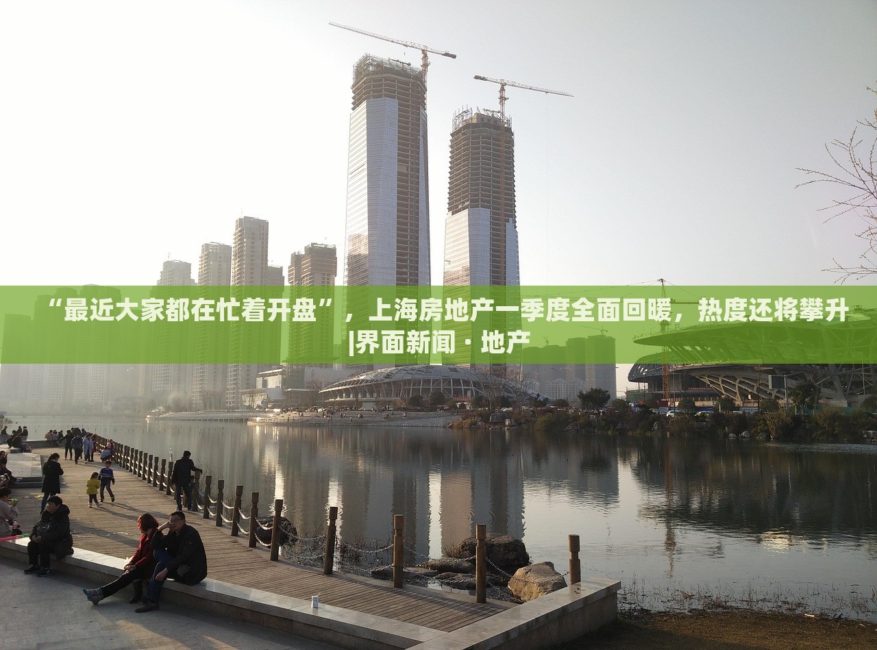 “最近大家都在忙着开盘”，上海房地产一季度全面回暖，热度还将攀升|界面新闻 · 地产