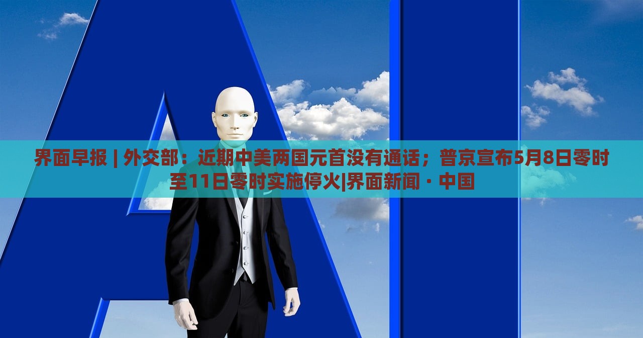 界面早報(bào) | 外交部：近期中美兩國元首沒有通話；普京宣布5月8日零時(shí)至11日零時(shí)實(shí)施?；饇界面新聞 · 中國