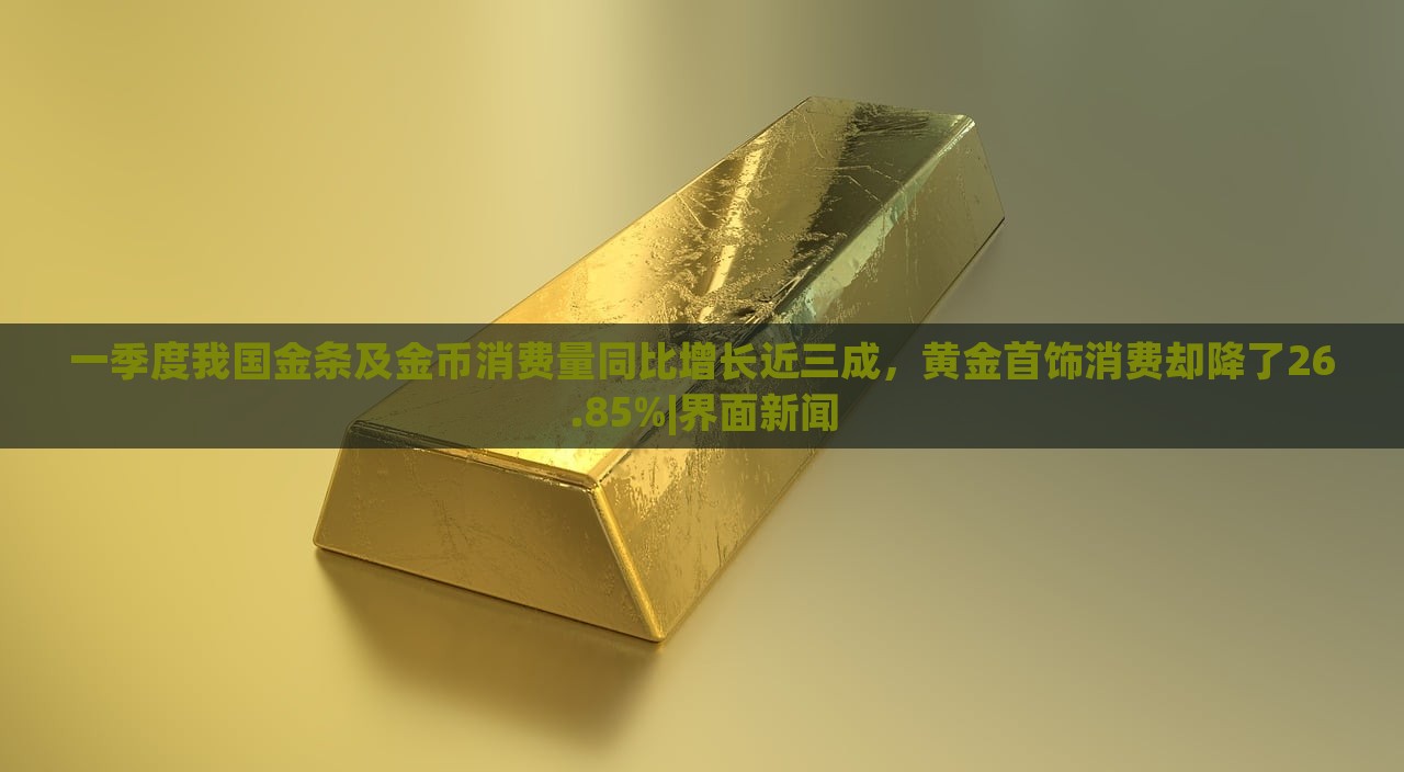 一季度我國金條及金幣消費(fèi)量同比增長近三成，黃金首飾消費(fèi)卻降了26.85%|界面新聞