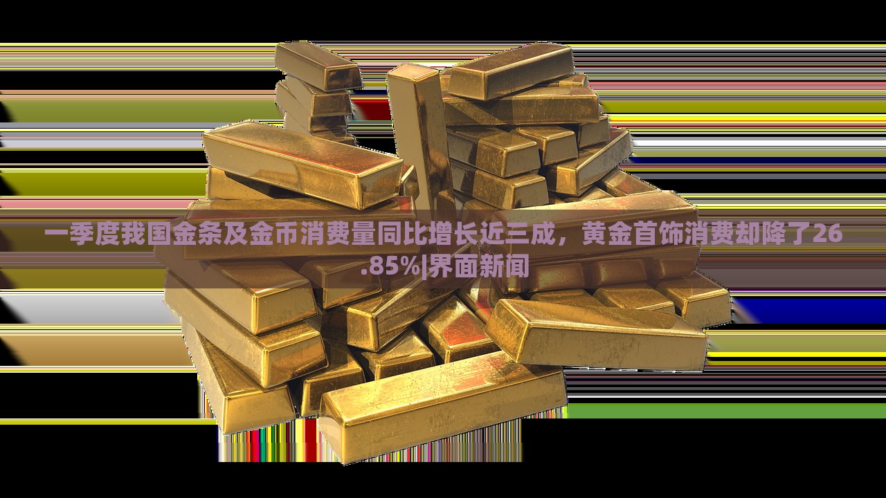 一季度我國金條及金幣消費(fèi)量同比增長近三成，黃金首飾消費(fèi)卻降了26.85%|界面新聞