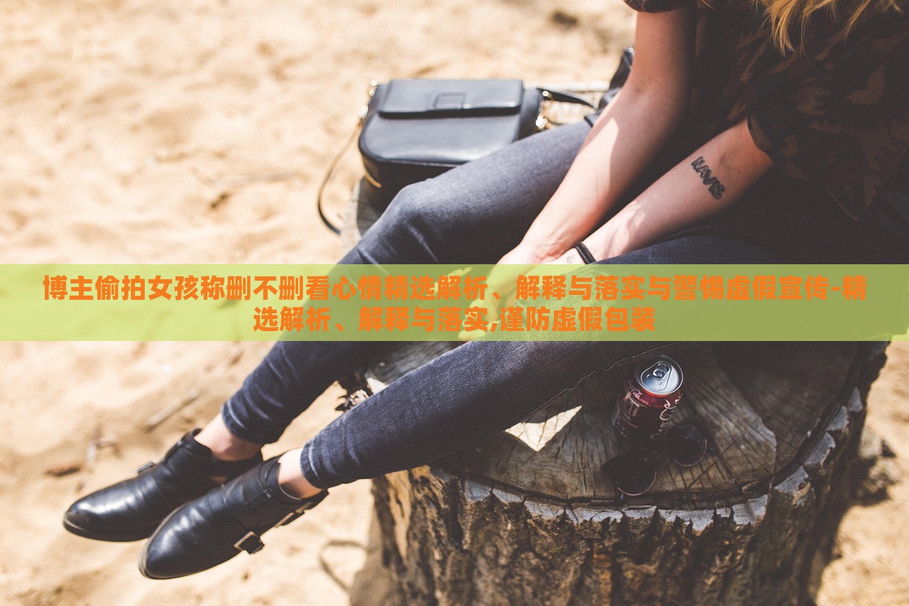 博主偷拍女孩稱刪不刪看心情精選解析、解釋與落實與警惕虛假宣傳-精選解析、解釋與落實,謹防虛假包裝