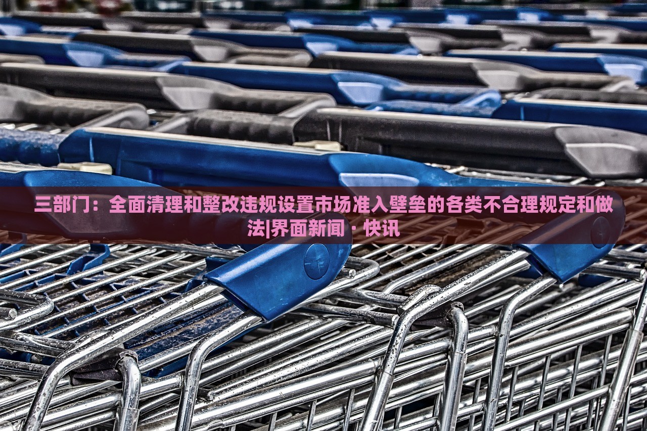 三部門：全面清理和整改違規(guī)設置市場準入壁壘的各類不合理規(guī)定和做法|界面新聞 · 快訊
