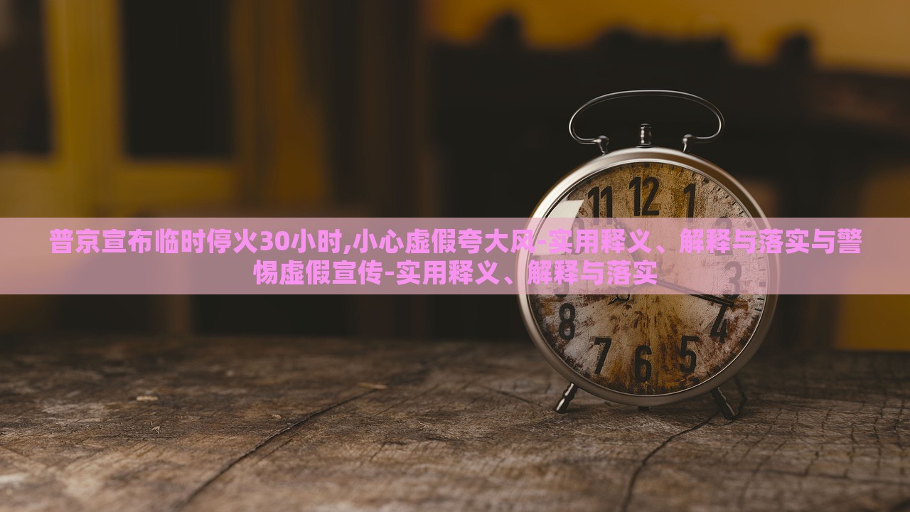 普京宣布臨時停火30小時,小心虛假夸大風(fēng)-實(shí)用釋義、解釋與落實(shí)與警惕虛假宣傳-實(shí)用釋義、解釋與落實(shí)