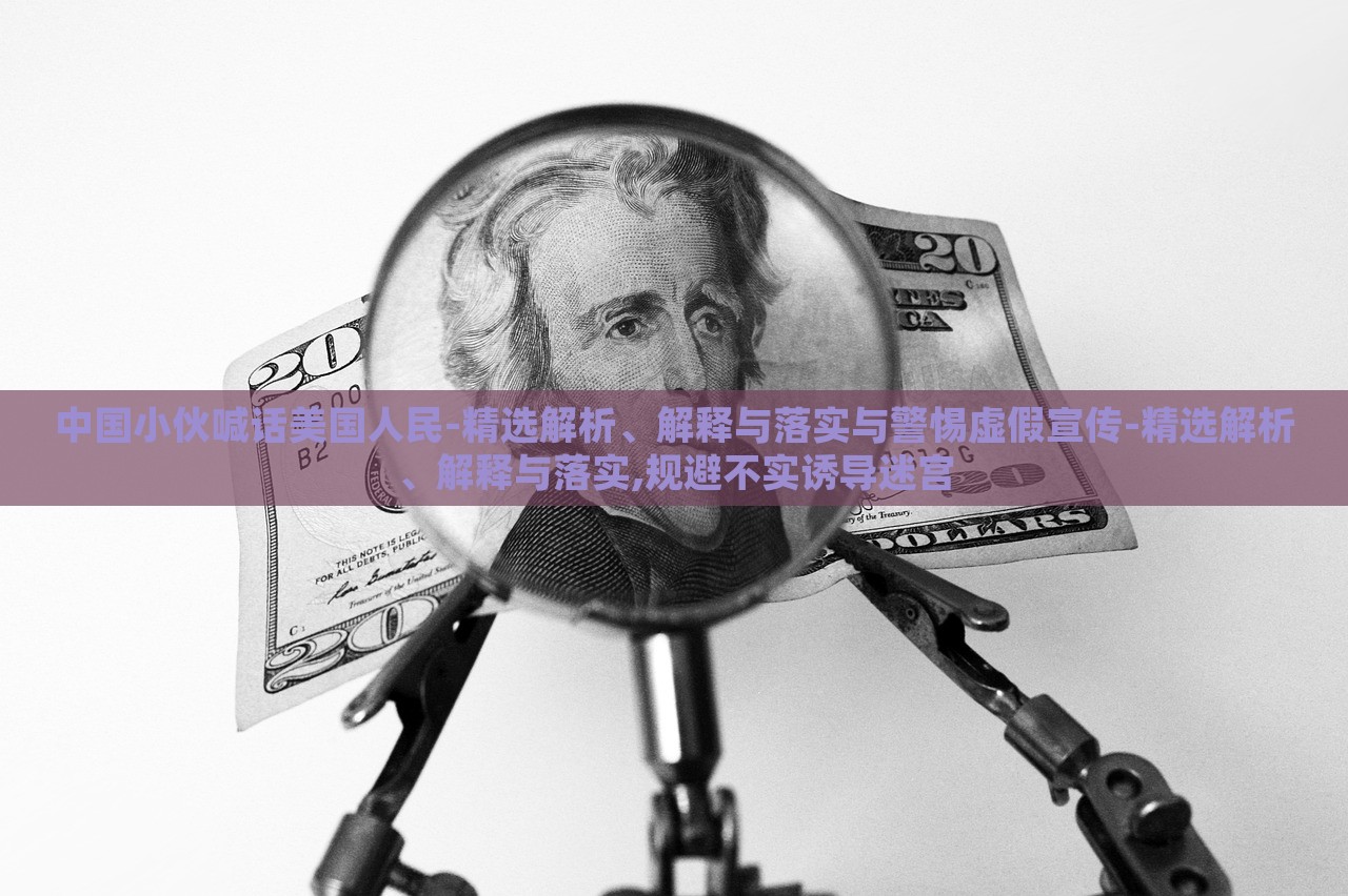 中國小伙喊話美國人民-精選解析、解釋與落實(shí)與警惕虛假宣傳-精選解析、解釋與落實(shí),規(guī)避不實(shí)誘導(dǎo)迷宮