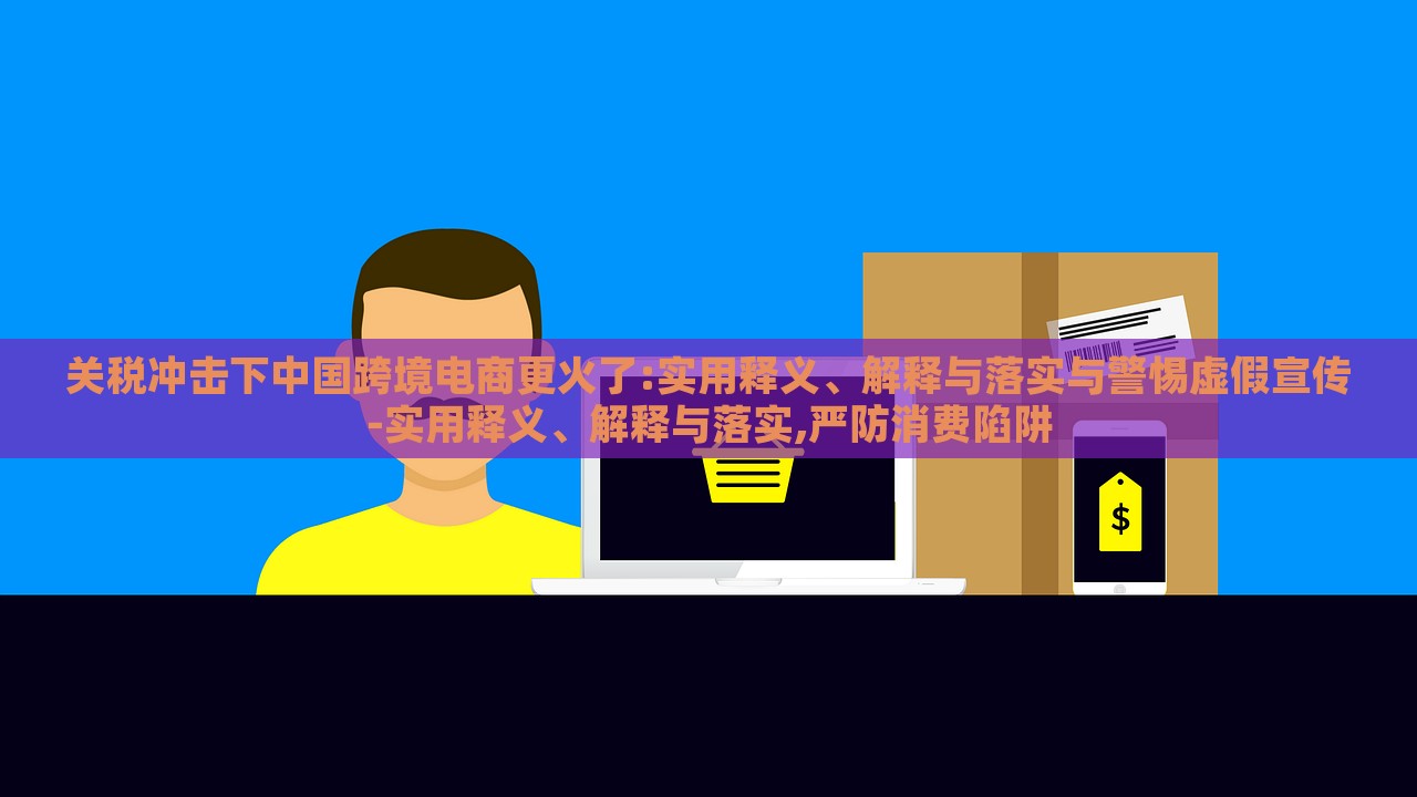 关税冲击下中国跨境电商更火了:实用释义、解释与落实与警惕虚假宣传-实用释义、解释与落实,严防消费陷阱