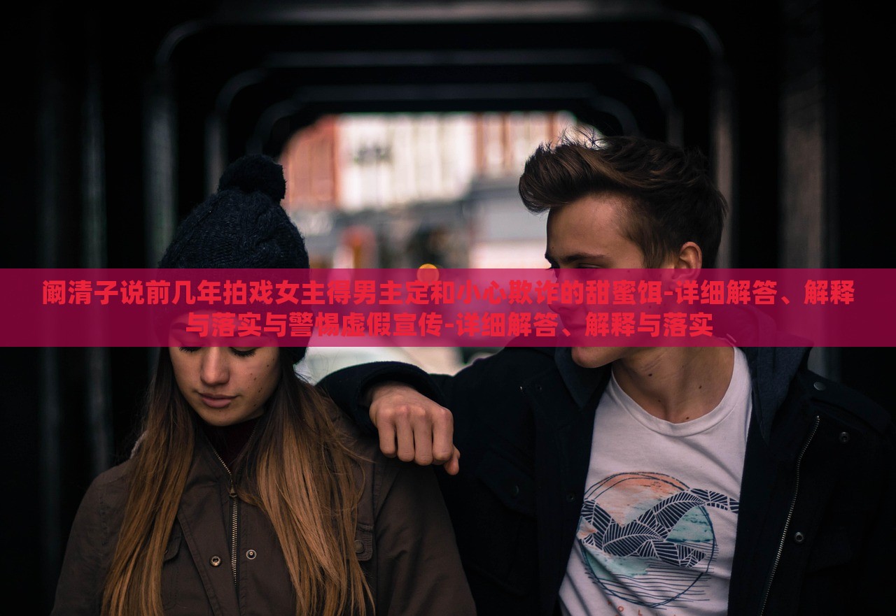 闞清子說前幾年拍戲女主得男主定和小心欺詐的甜蜜餌-詳細解答、解釋與落實與警惕虛假宣傳-詳細解答、解釋與落實