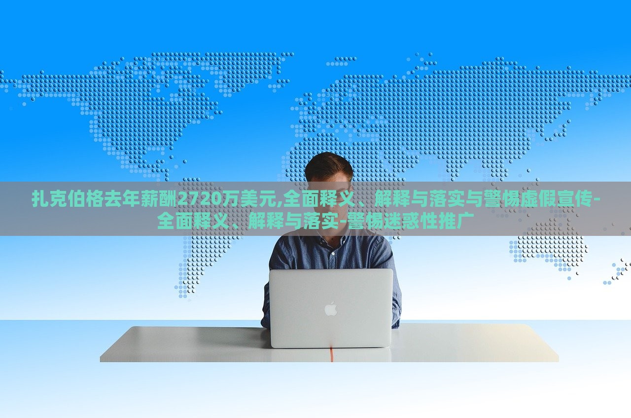 扎克伯格去年薪酬2720萬美元,全面釋義、解釋與落實與警惕虛假宣傳-全面釋義、解釋與落實-警惕迷惑性推廣