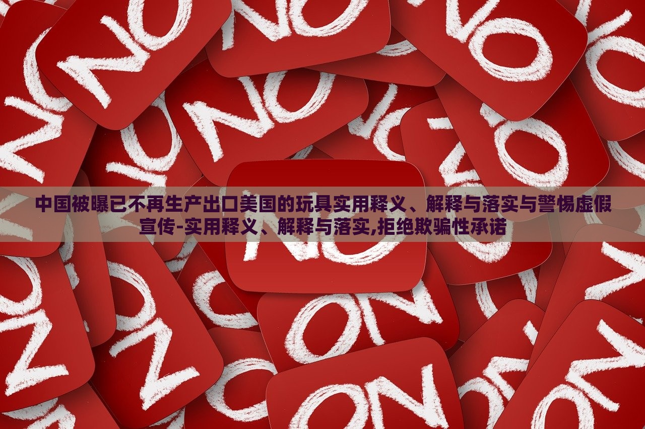 中國被曝已不再生產(chǎn)出口美國的玩具實用釋義、解釋與落實與警惕虛假宣傳-實用釋義、解釋與落實,拒絕欺騙性承諾