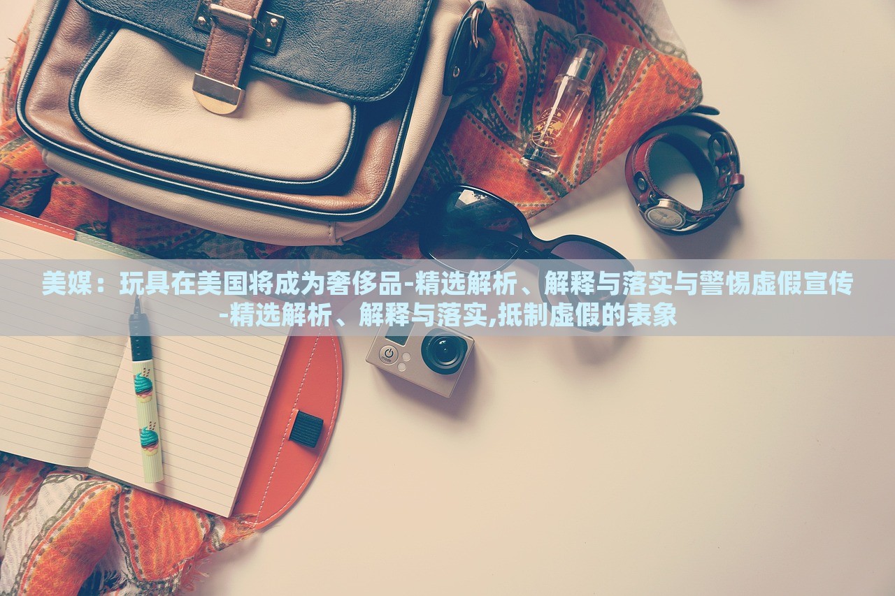 美媒：玩具在美國將成為奢侈品-精選解析、解釋與落實與警惕虛假宣傳-精選解析、解釋與落實,抵制虛假的表象
