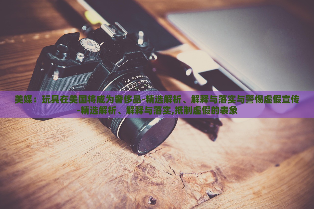 美媒：玩具在美國將成為奢侈品-精選解析、解釋與落實與警惕虛假宣傳-精選解析、解釋與落實,抵制虛假的表象