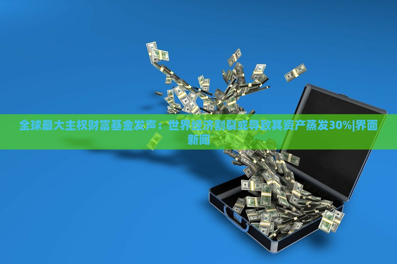 全球最大主權(quán)財(cái)富基金發(fā)聲：世界經(jīng)濟(jì)割裂或?qū)е缕滟Y產(chǎn)蒸發(fā)30%|界面新聞