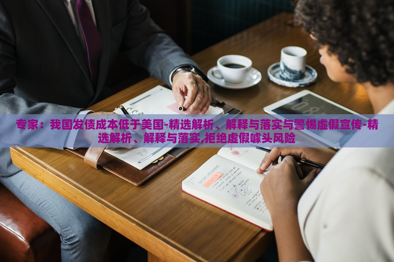 專家：我國發(fā)債成本低于美國-精選解析、解釋與落實(shí)與警惕虛假宣傳-精選解析、解釋與落實(shí),拒絕虛假噱頭風(fēng)險(xiǎn)