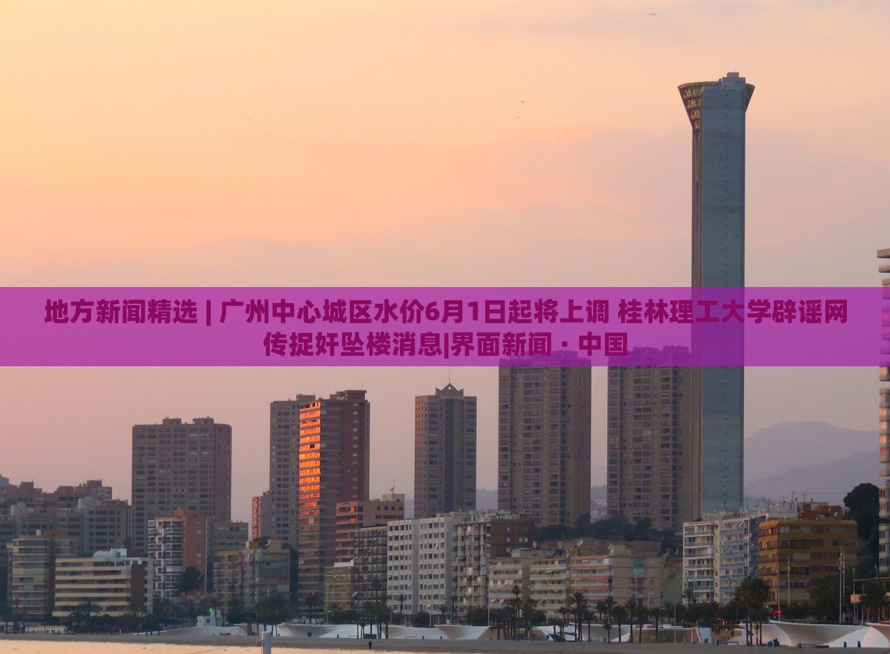 地方新聞精選 | 廣州中心城區(qū)水價(jià)6月1日起將上調(diào) 桂林理工大學(xué)辟謠網(wǎng)傳捉奸墜樓消息|界面新聞 · 中國