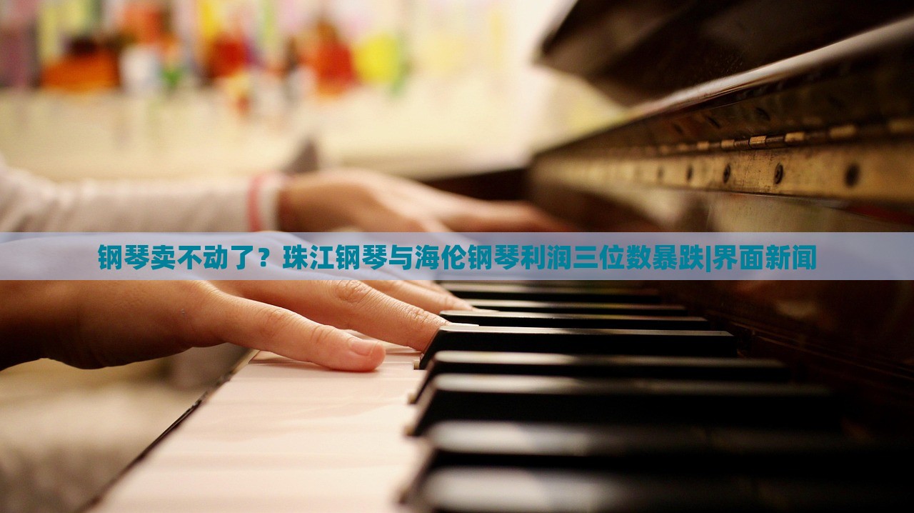 钢琴卖不动了？珠江钢琴与海伦钢琴利润三位数暴跌|界面新闻