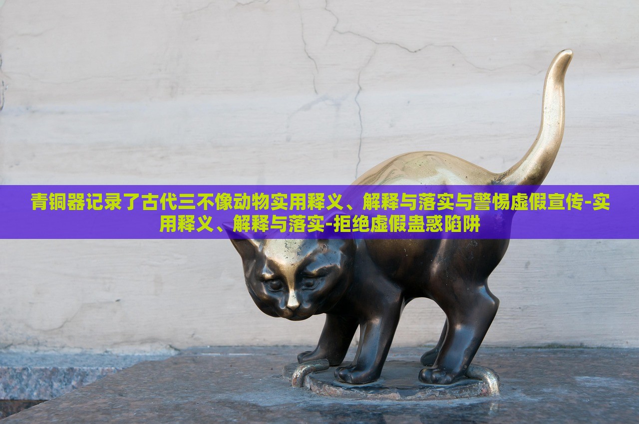 青銅器記錄了古代三不像動物實用釋義、解釋與落實與警惕虛假宣傳-實用釋義、解釋與落實-拒絕虛假蠱惑陷阱