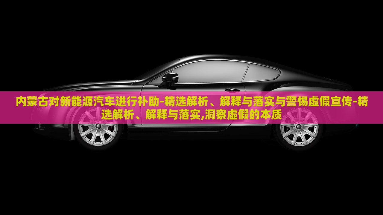 內(nèi)蒙古對新能源汽車進行補助-精選解析、解釋與落實與警惕虛假宣傳-精選解析、解釋與落實,洞察虛假的本質(zhì)