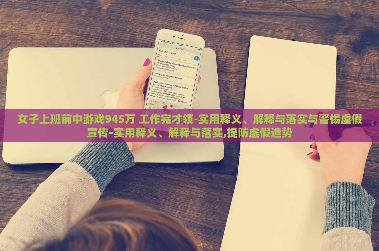 女子上班前中游戲945萬 工作完才領(lǐng)-實(shí)用釋義、解釋與落實(shí)與警惕虛假宣傳-實(shí)用釋義、解釋與落實(shí),提防虛假造勢(shì)
