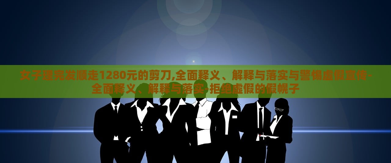 女子理完發(fā)順走1280元的剪刀,全面釋義、解釋與落實與警惕虛假宣傳-全面釋義、解釋與落實-拒絕虛假的假幌子