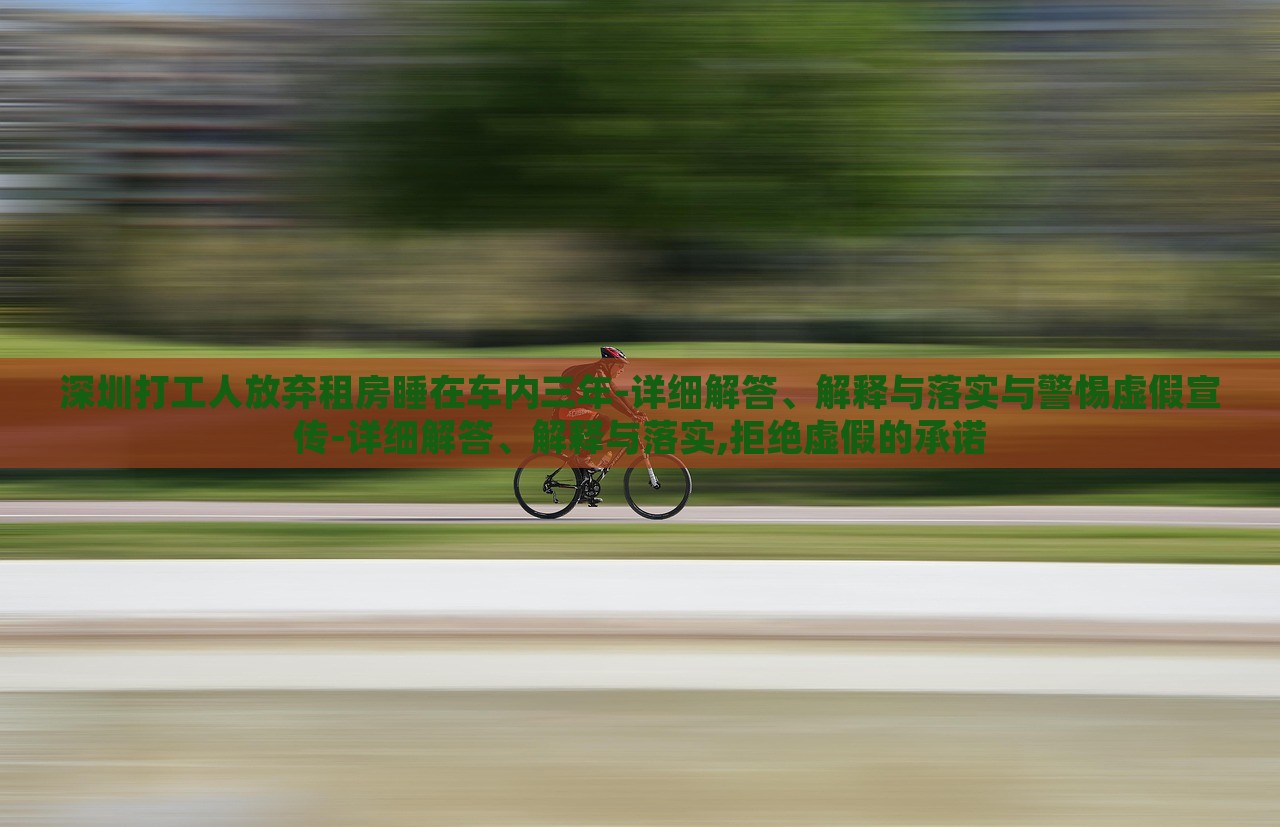 深圳打工人放棄租房睡在車內(nèi)三年-詳細解答、解釋與落實與警惕虛假宣傳-詳細解答、解釋與落實,拒絕虛假的承諾