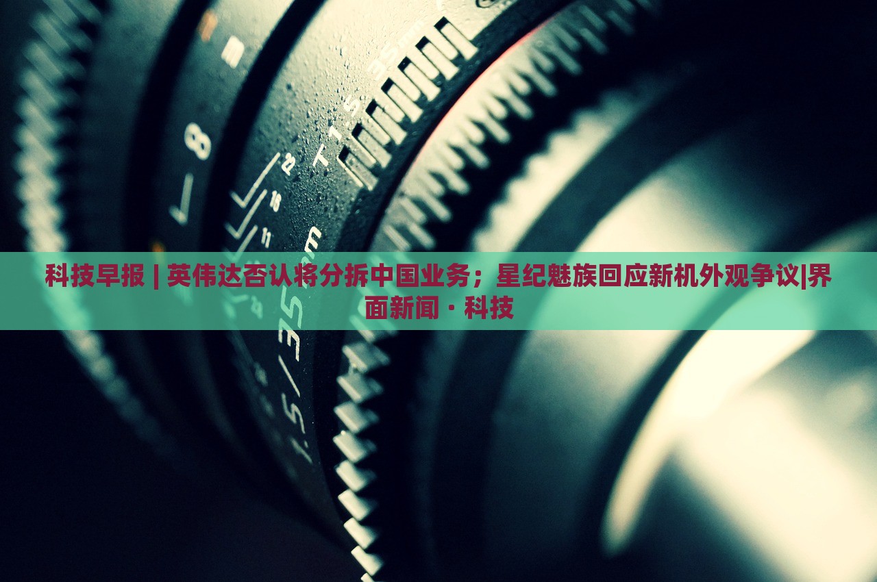 科技早報 | 英偉達(dá)否認(rèn)將分拆中國業(yè)務(wù)；星紀(jì)魅族回應(yīng)新機(jī)外觀爭議|界面新聞 · 科技